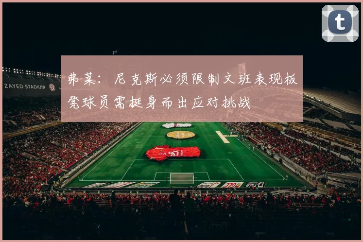 弗莱：尼克斯必须限制文班表现板凳球员需挺身而出应对挑战