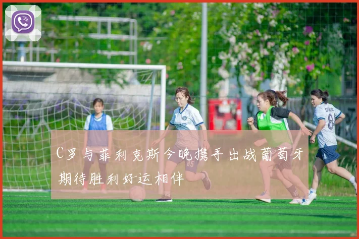 C罗与菲利克斯今晚携手出战葡萄牙期待胜利好运相伴